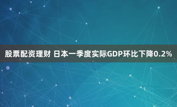 股票配资理财 日本一季度实际GDP环比下降0.2%