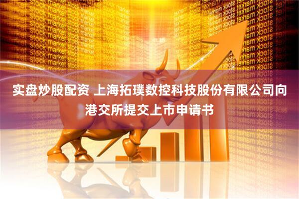 实盘炒股配资 上海拓璞数控科技股份有限公司向港交所提交上市申请书