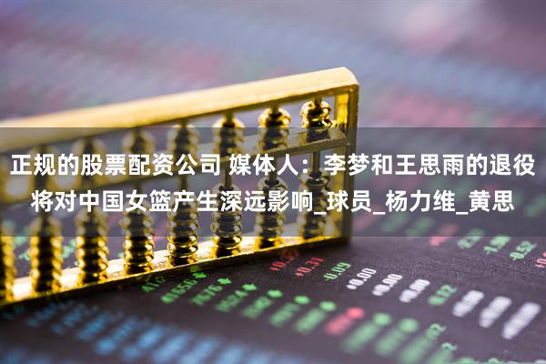 正规的股票配资公司 媒体人：李梦和王思雨的退役将对中国女篮产生深远影响_球员_杨力维_黄思