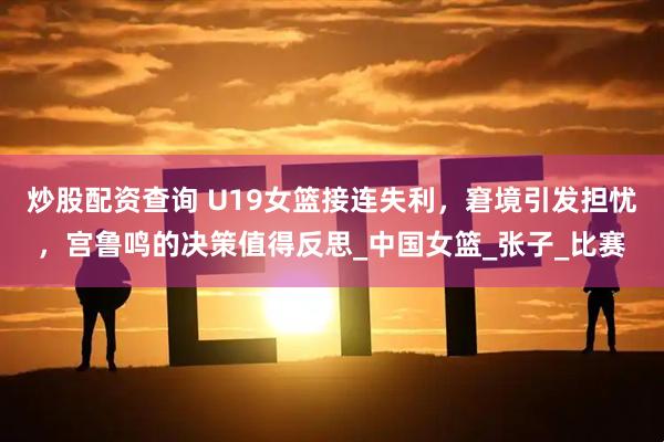 炒股配资查询 U19女篮接连失利，窘境引发担忧，宫鲁鸣的决策值得反思_中国女篮_张子_比赛