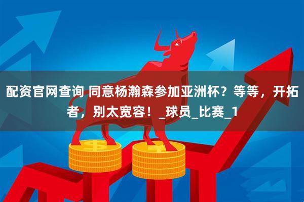 配资官网查询 同意杨瀚森参加亚洲杯？等等，开拓者，别太宽容！_球员_比赛_1
