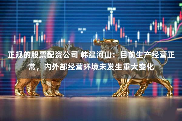 正规的股票配资公司 韩建河山：目前生产经营正常，内外部经营环境未发生重大变化