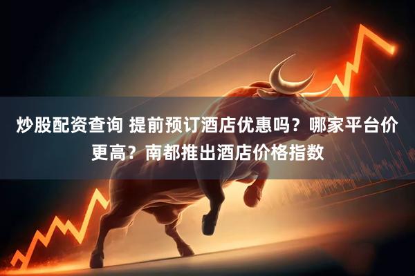 炒股配资查询 提前预订酒店优惠吗？哪家平台价更高？南都推出酒店价格指数