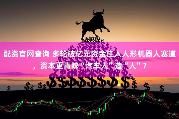 配资官网查询 多轮破亿元资金注入人形机器人赛道，资本更青睐“汽车人”造“人”？