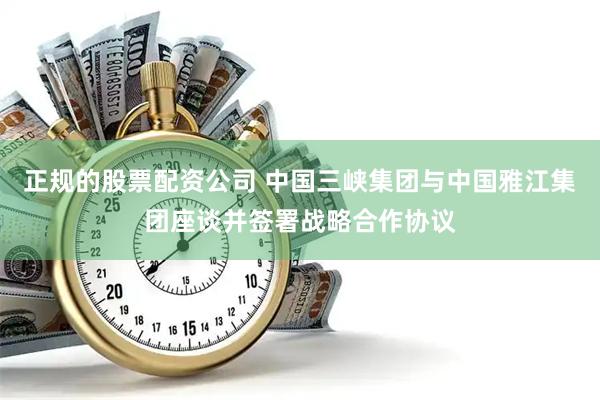 正规的股票配资公司 中国三峡集团与中国雅江集团座谈并签署战略合作协议