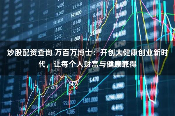 炒股配资查询 万百万博士：开创大健康创业新时代，让每个人财富与健康兼得