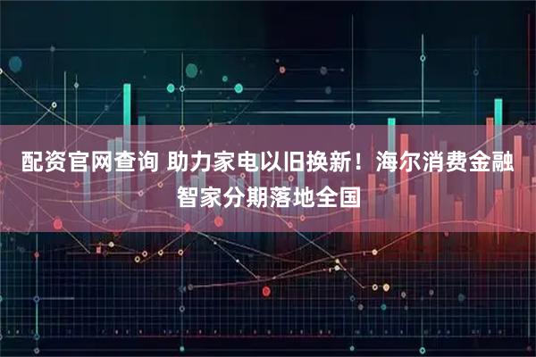 配资官网查询 助力家电以旧换新！海尔消费金融智家分期落地全国