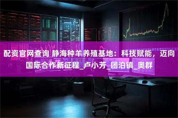 配资官网查询 静海种羊养殖基地：科技赋能，迈向国际合作新征程_卢小芳_团泊镇_奥群
