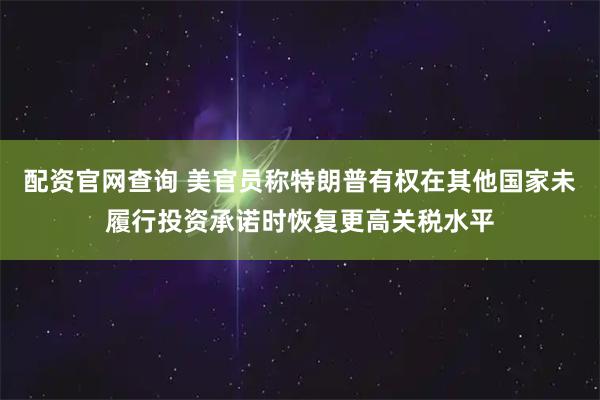 配资官网查询 美官员称特朗普有权在其他国家未履行投资承诺时恢复更高关税水平