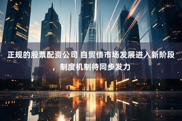 正规的股票配资公司 自贸债市场发展进入新阶段，制度机制待同步发力