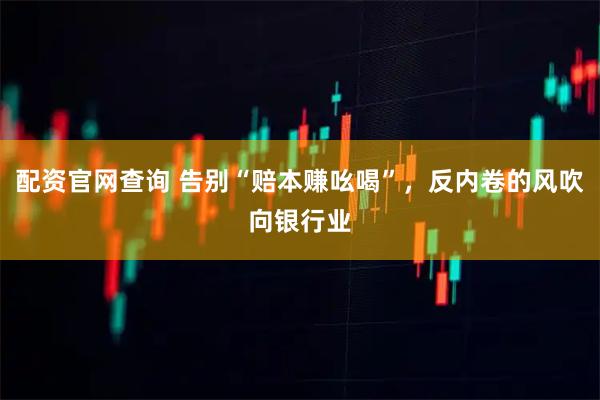 配资官网查询 告别“赔本赚吆喝”，反内卷的风吹向银行业