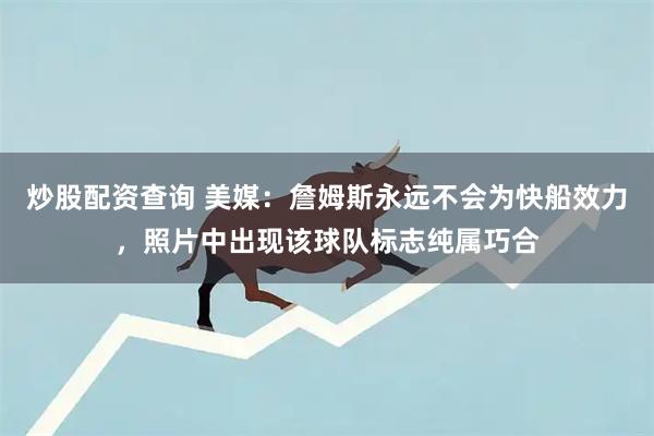 炒股配资查询 美媒：詹姆斯永远不会为快船效力，照片中出现该球队标志纯属巧合