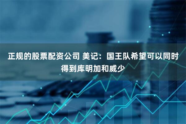 正规的股票配资公司 美记：国王队希望可以同时得到库明加和威少