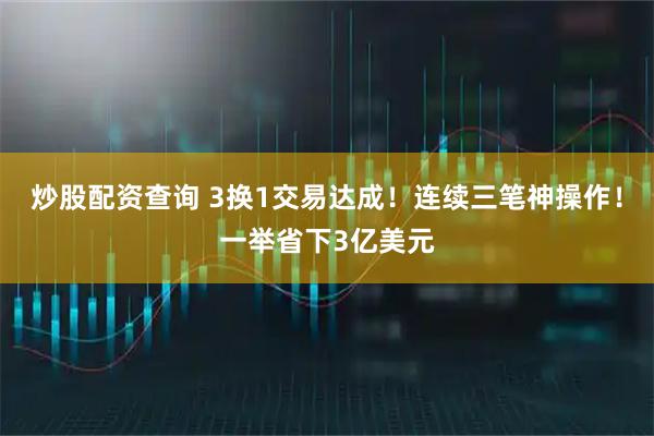 炒股配资查询 3换1交易达成！连续三笔神操作！一举省下3亿美元