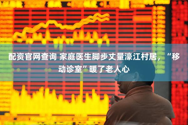 配资官网查询 家庭医生脚步丈量濠江村居，“移动诊室”暖了老人心
