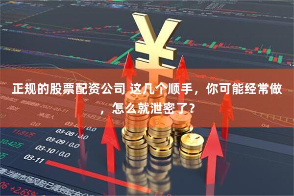 正规的股票配资公司 这几个顺手，你可能经常做，怎么就泄密了？