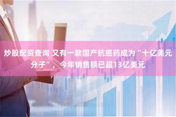 炒股配资查询 又有一款国产抗癌药成为“十亿美元分子”，今年销售额已超13亿美元