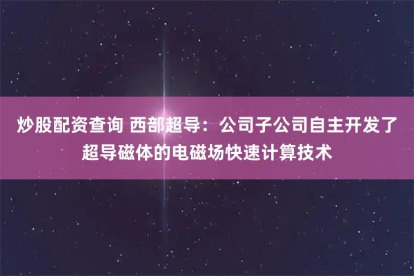 炒股配资查询 西部超导：公司子公司自主开发了超导磁体的电磁场快速计算技术