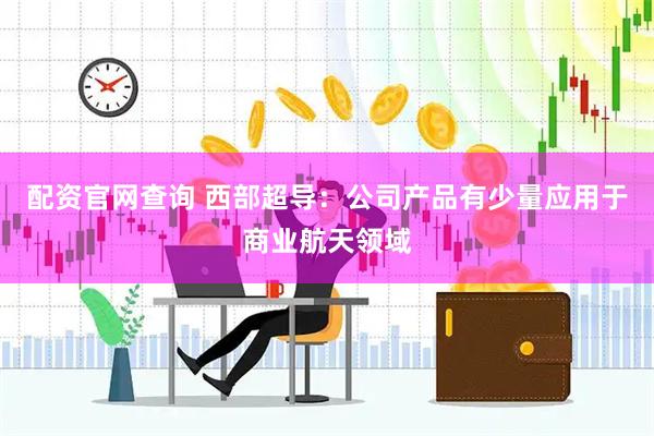 配资官网查询 西部超导：公司产品有少量应用于商业航天领域