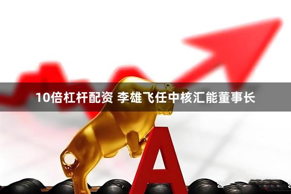 10倍杠杆配资 李雄飞任中核汇能董事长