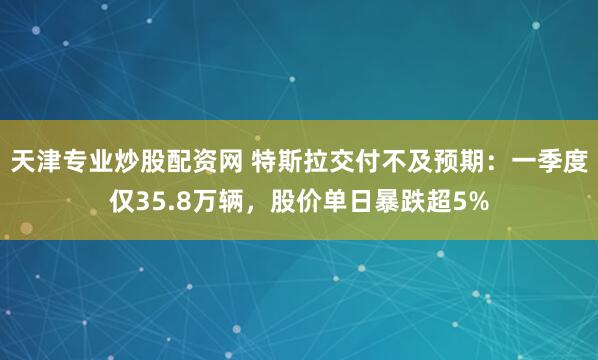 天津专业炒股配资网 特斯拉交付不及预期：一季度仅35.8万辆，股价单日暴跌超5%