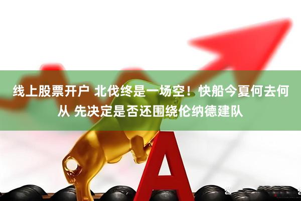 线上股票开户 北伐终是一场空！快船今夏何去何从 先决定是否还围绕伦纳德建队