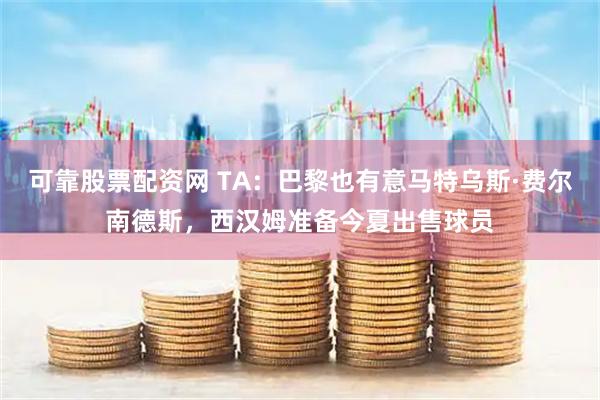 可靠股票配资网 TA：巴黎也有意马特乌斯·费尔南德斯，西汉姆准备今夏出售球员