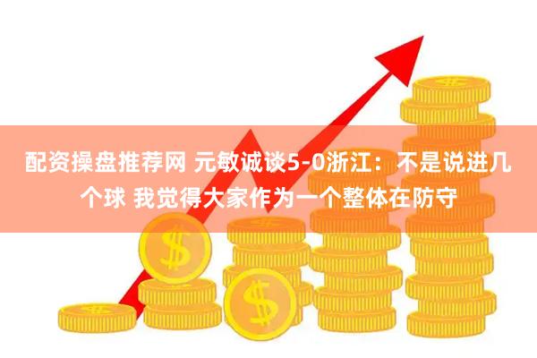配资操盘推荐网 元敏诚谈5-0浙江：不是说进几个球 我觉得大家作为一个整体在防守
