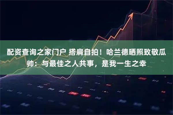 配资查询之家门户 搭肩自拍！哈兰德晒照致敬瓜帅：与最佳之人共事，是我一生之幸