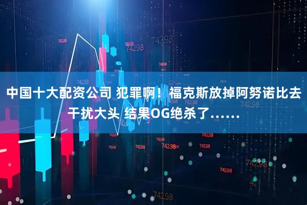 中国十大配资公司 犯罪啊！福克斯放掉阿努诺比去干扰大头 结果OG绝杀了……