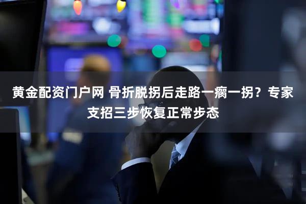 黄金配资门户网 骨折脱拐后走路一瘸一拐？专家支招三步恢复正常步态