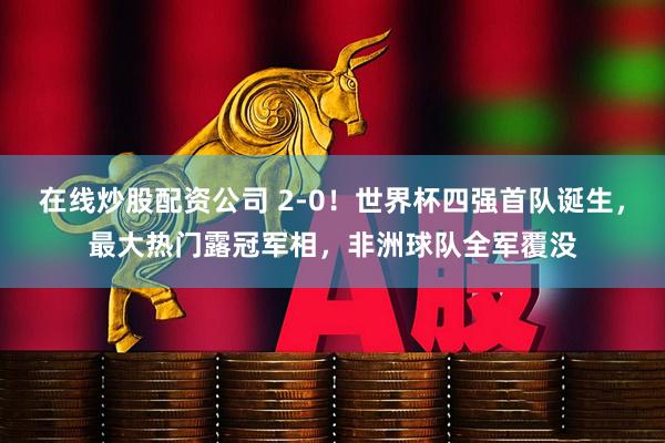 在线炒股配资公司 2-0！世界杯四强首队诞生，最大热门露冠军相，非洲球队全军覆没
