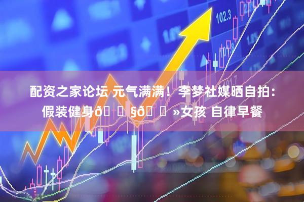 配资之家论坛 元气满满！李梦社媒晒自拍：假装健身👧🏻女孩 自律早餐