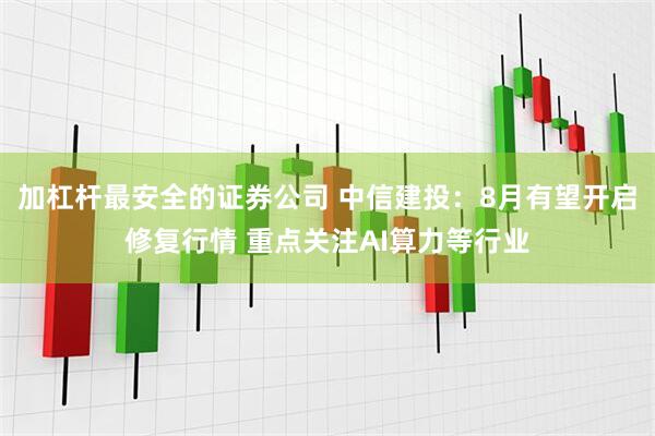加杠杆最安全的证券公司 中信建投：8月有望开启修复行情 重点关注AI算力等行业