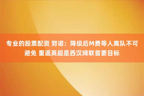 专业的股票配资 努诺：降级后M费等人离队不可避免 重返英超是西汉姆联首要目标