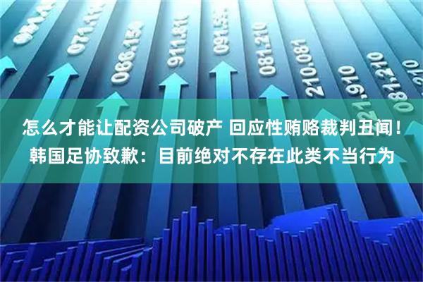 怎么才能让配资公司破产 回应性贿赂裁判丑闻！韩国足协致歉：目前绝对不存在此类不当行为