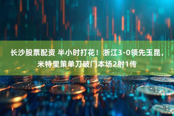 长沙股票配资 半小时打花！浙江3-0领先玉昆，米特里策单刀破门本场2射1传