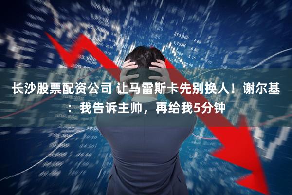 长沙股票配资公司 让马雷斯卡先别换人！谢尔基：我告诉主帅，再给我5分钟