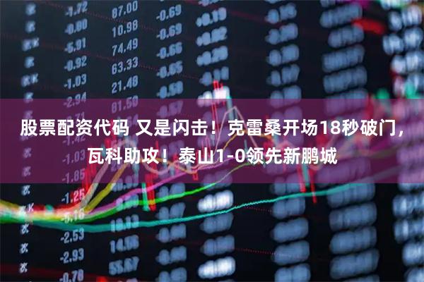 股票配资代码 又是闪击！克雷桑开场18秒破门，瓦科助攻！泰山1-0领先新鹏城