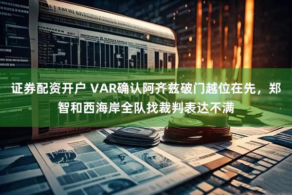 证券配资开户 VAR确认阿齐兹破门越位在先，郑智和西海岸全队找裁判表达不满