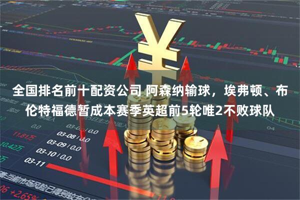 全国排名前十配资公司 阿森纳输球，埃弗顿、布伦特福德暂成本赛季英超前5轮唯2不败球队