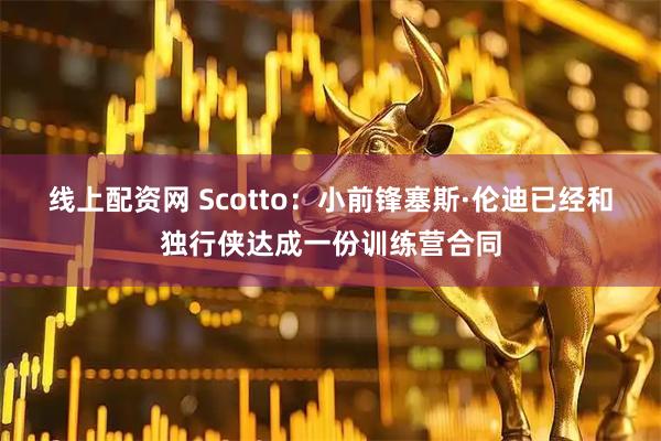 线上配资网 Scotto：小前锋塞斯·伦迪已经和独行侠达成一份训练营合同