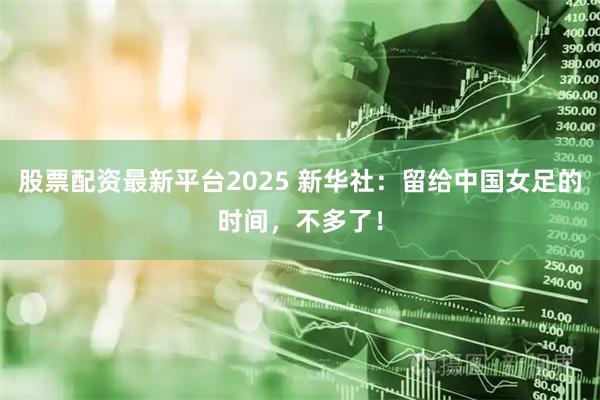 股票配资最新平台2025 新华社：留给中国女足的时间，不多了！