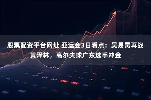 股票配资平台网址 亚运会3日看点：吴易昺再战黄泽林，高尔夫球广东选手冲金